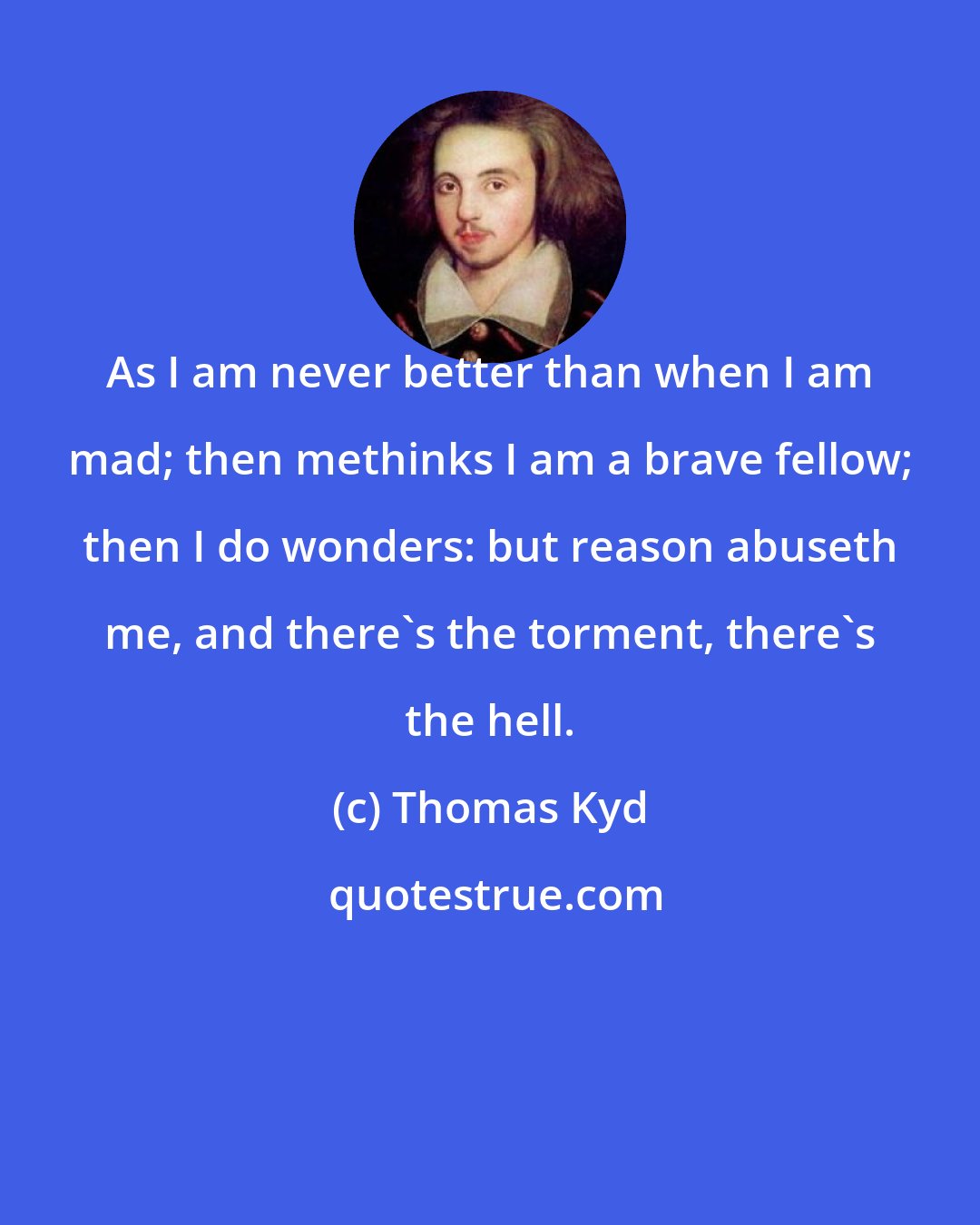 Thomas Kyd: As I am never better than when I am mad; then methinks I am a brave fellow; then I do wonders: but reason abuseth me, and there's the torment, there's the hell.