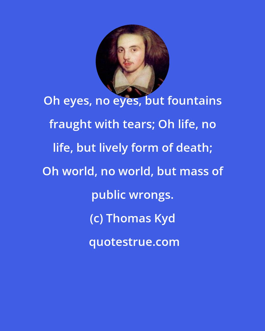 Thomas Kyd: Oh eyes, no eyes, but fountains fraught with tears; Oh life, no life, but lively form of death; Oh world, no world, but mass of public wrongs.