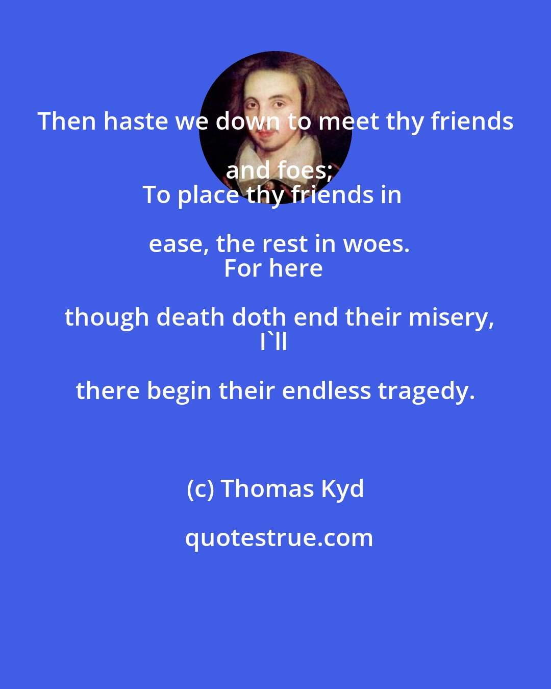 Thomas Kyd: Then haste we down to meet thy friends and foes;
To place thy friends in ease, the rest in woes.
For here though death doth end their misery,
I'll there begin their endless tragedy.