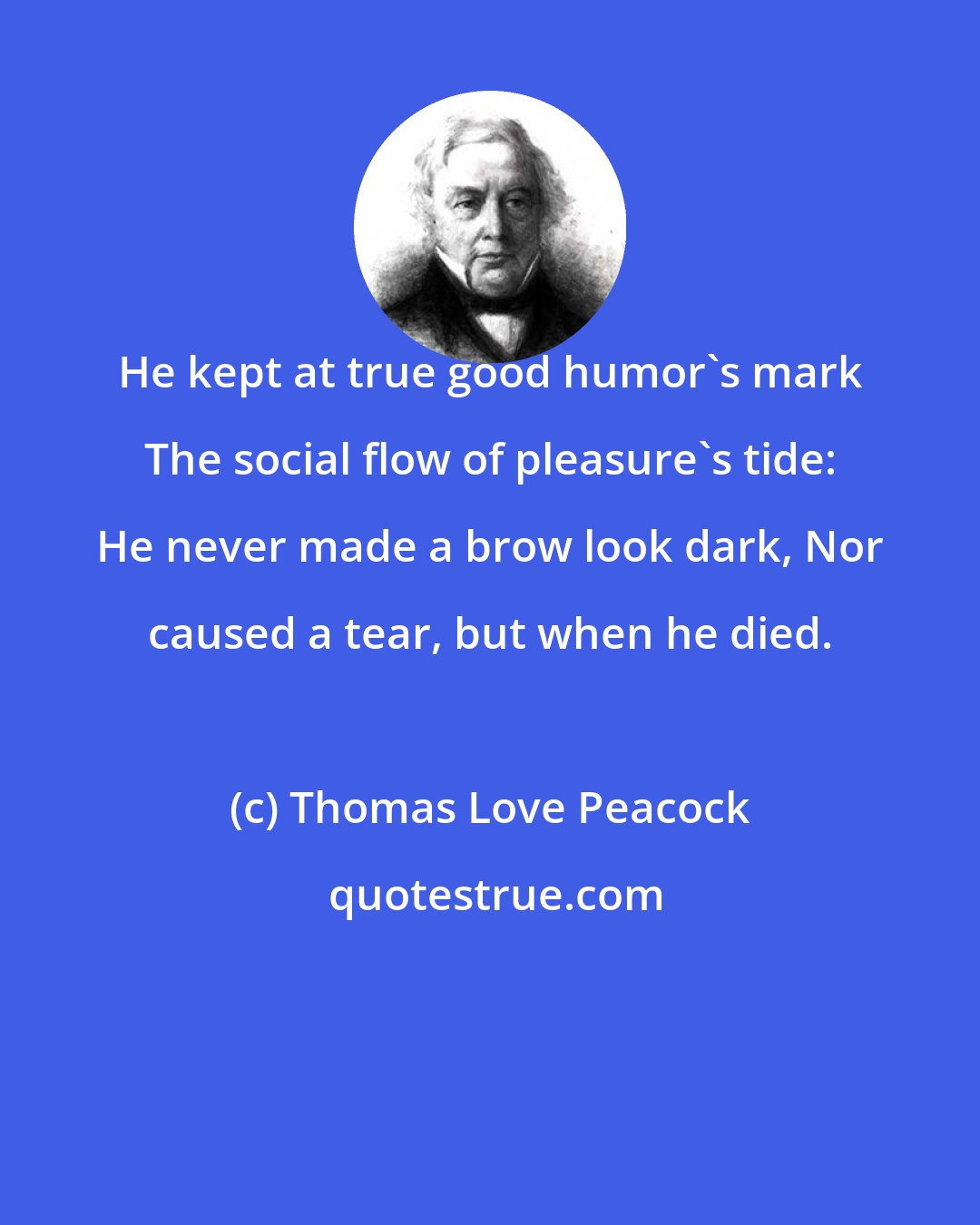 Thomas Love Peacock: He kept at true good humor's mark The social flow of pleasure's tide: He never made a brow look dark, Nor caused a tear, but when he died.