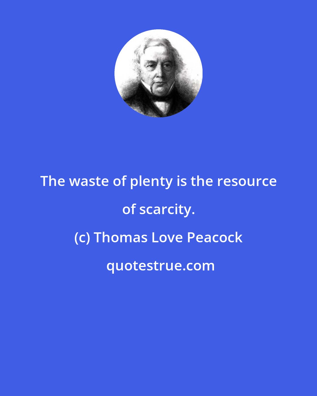 Thomas Love Peacock: The waste of plenty is the resource of scarcity.