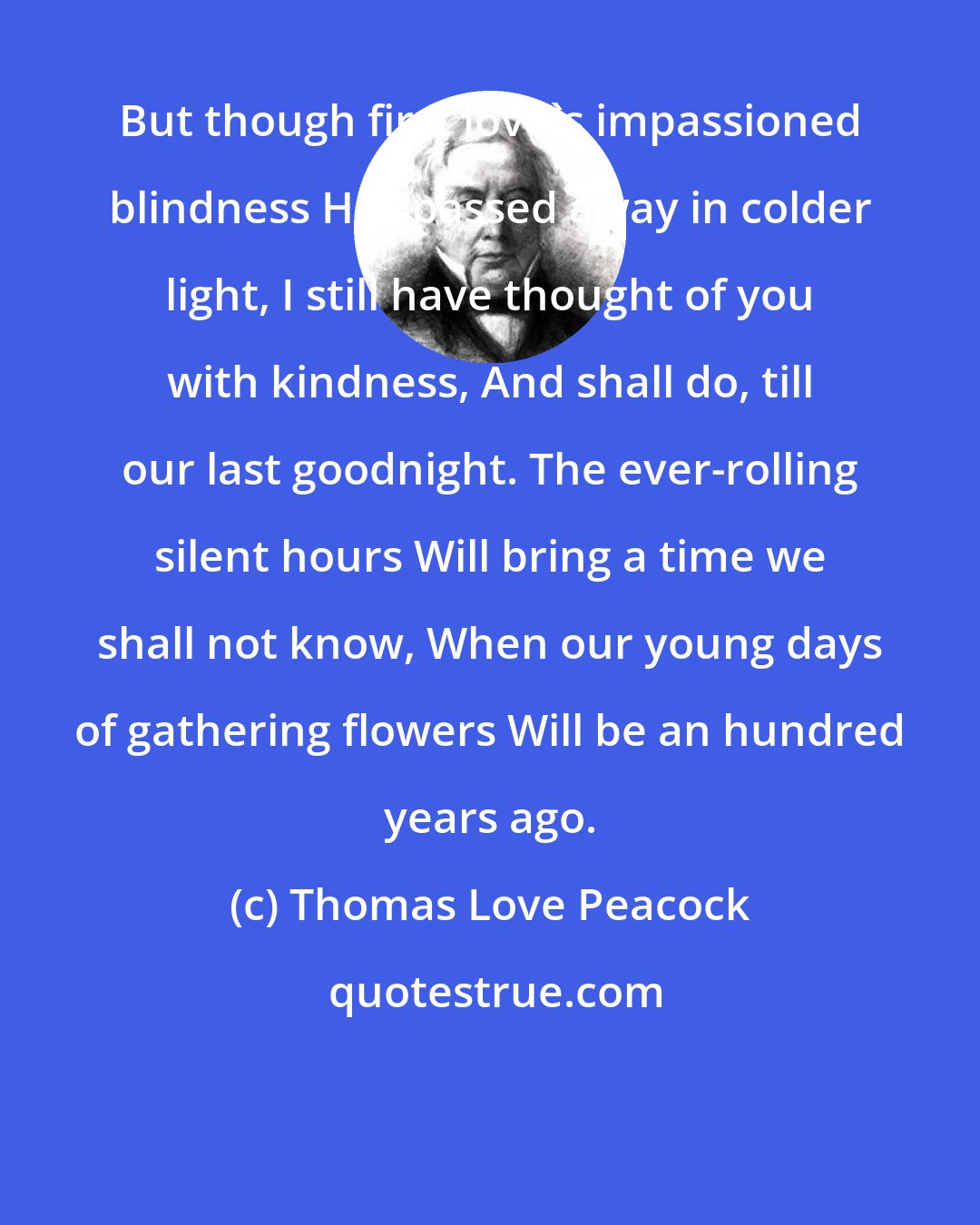 Thomas Love Peacock: But though first love's impassioned blindness Has passed away in colder light, I still have thought of you with kindness, And shall do, till our last goodnight. The ever-rolling silent hours Will bring a time we shall not know, When our young days of gathering flowers Will be an hundred years ago.