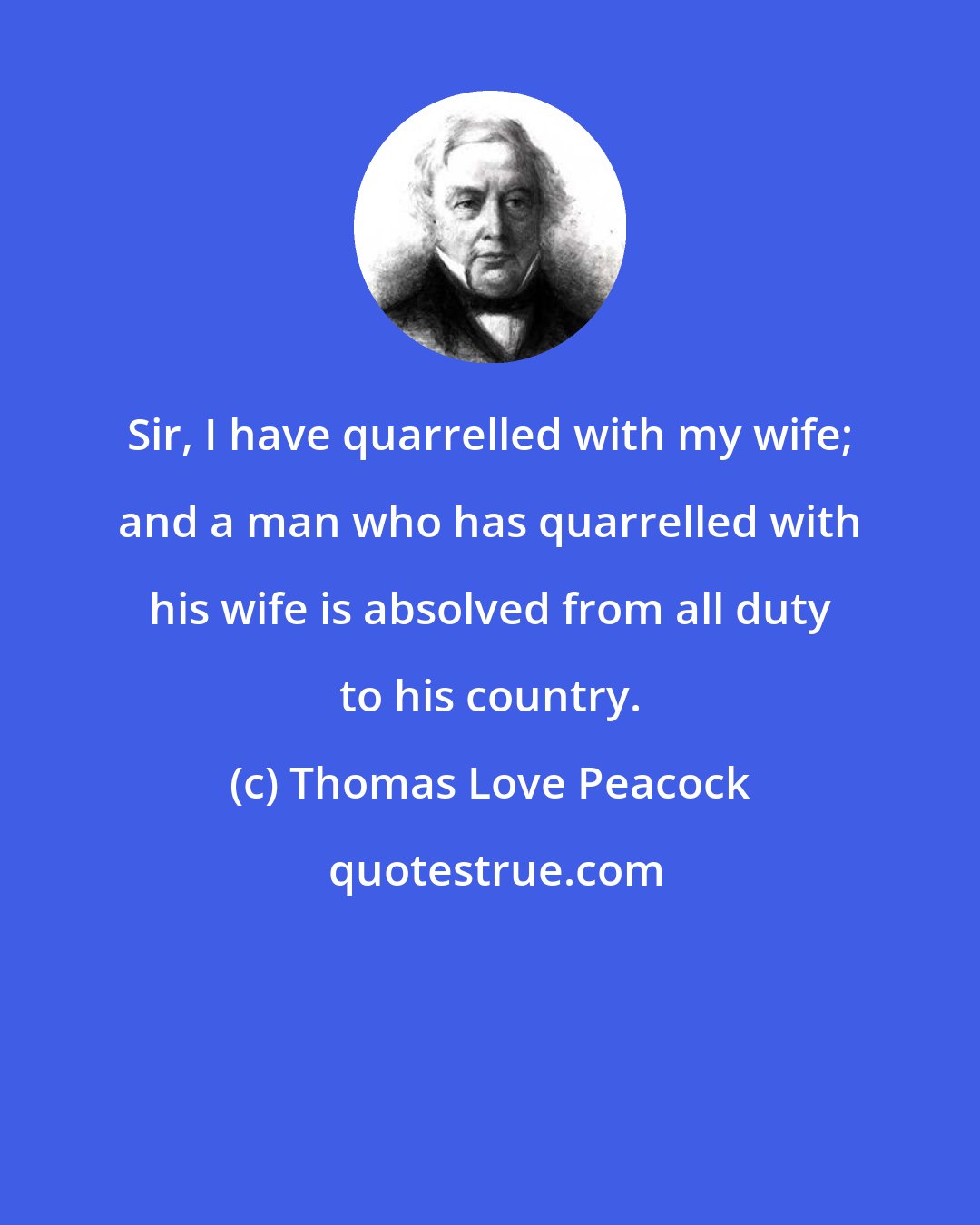 Thomas Love Peacock: Sir, I have quarrelled with my wife; and a man who has quarrelled with his wife is absolved from all duty to his country.