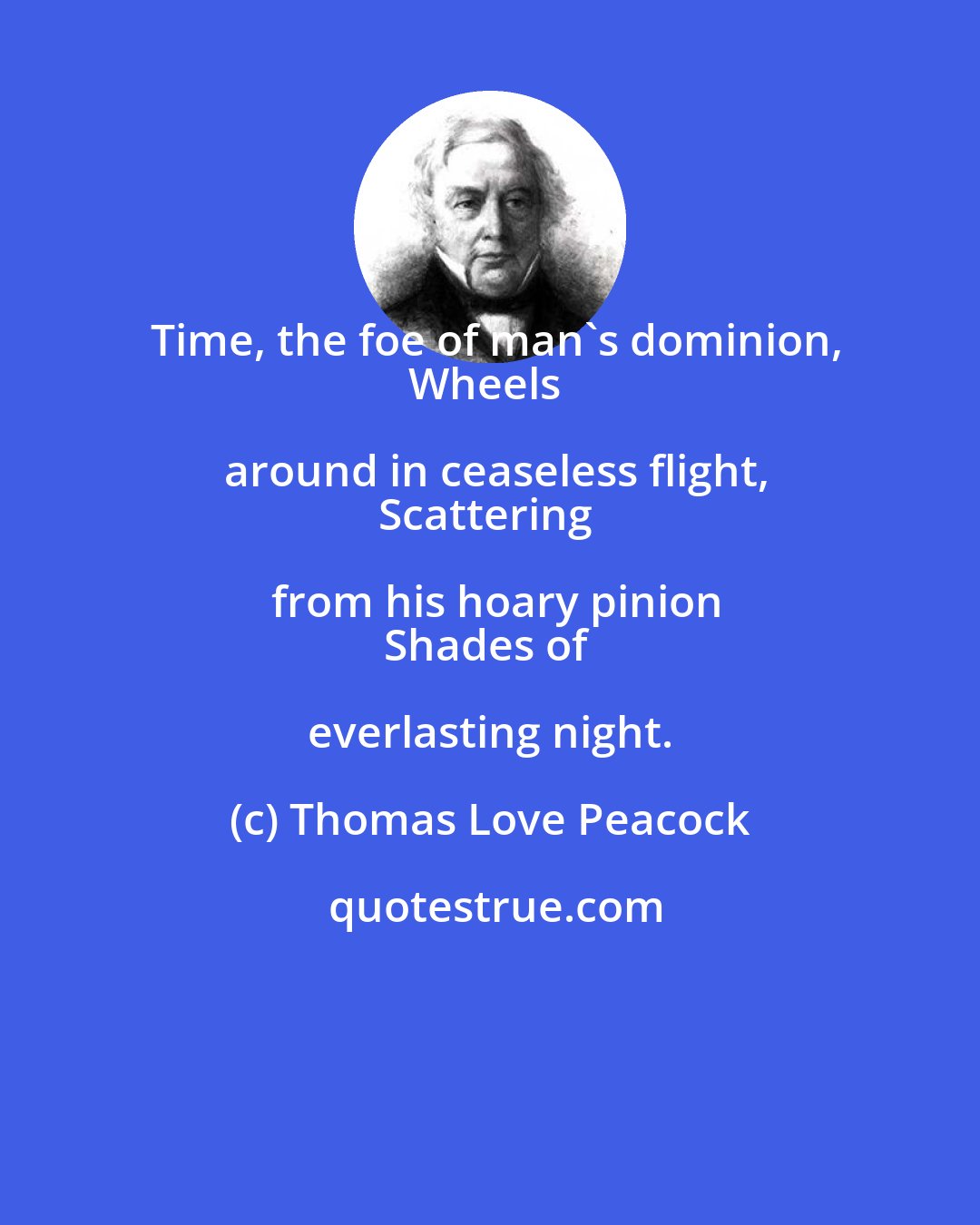 Thomas Love Peacock: Time, the foe of man's dominion,
Wheels around in ceaseless flight,
Scattering from his hoary pinion
Shades of everlasting night.