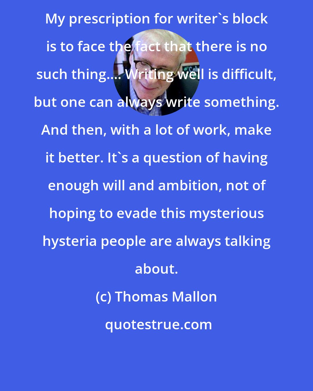 Thomas Mallon: My prescription for writer's block is to face the fact that there is no such thing.... Writing well is difficult, but one can always write something. And then, with a lot of work, make it better. It's a question of having enough will and ambition, not of hoping to evade this mysterious hysteria people are always talking about.