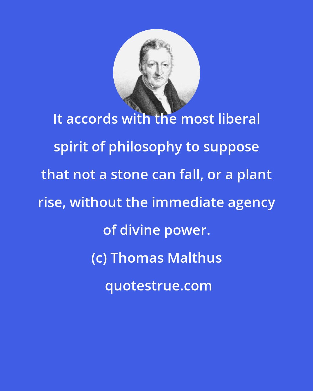 Thomas Malthus: It accords with the most liberal spirit of philosophy to suppose that not a stone can fall, or a plant rise, without the immediate agency of divine power.