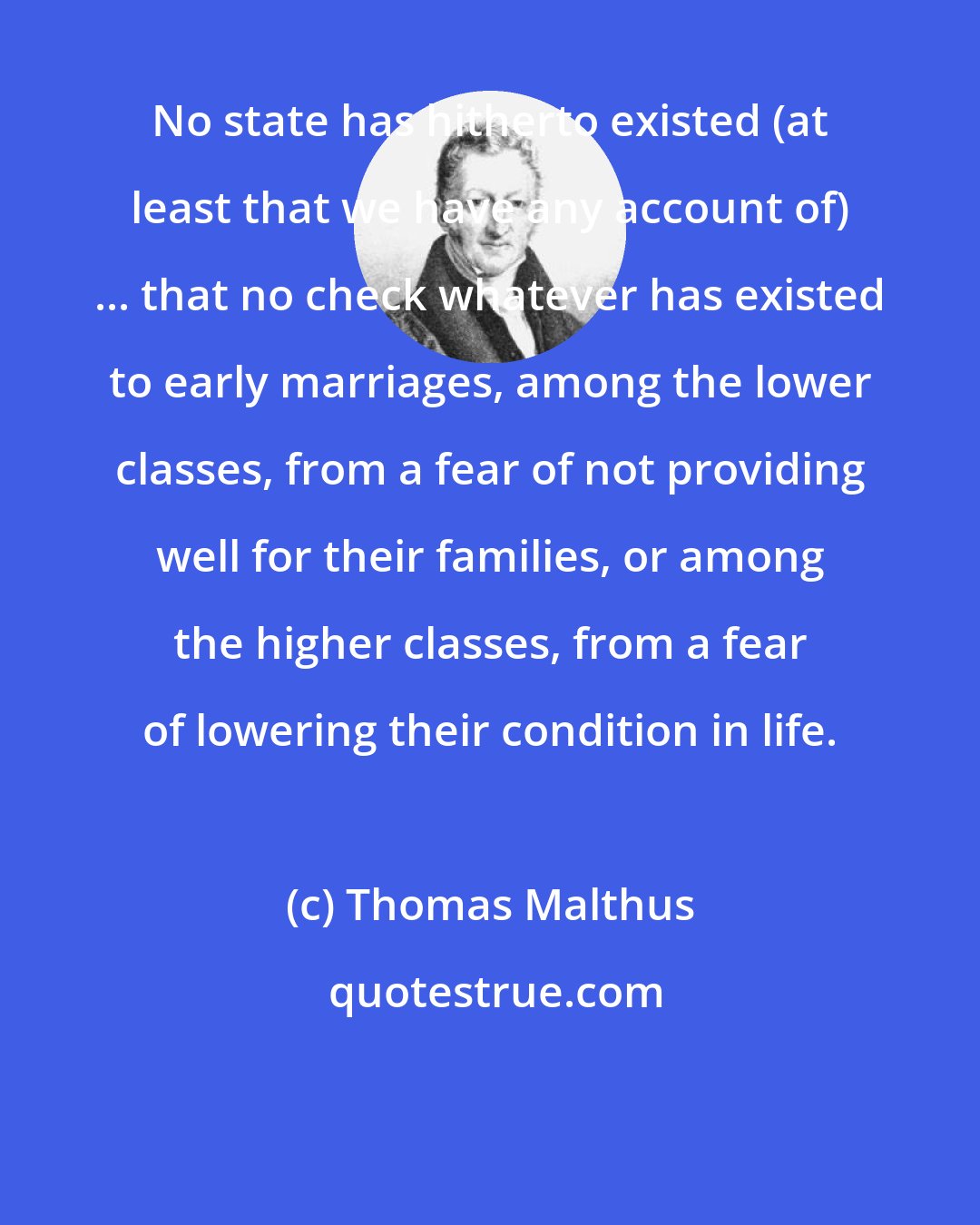 Thomas Malthus: No state has hitherto existed (at least that we have any account of) ... that no check whatever has existed to early marriages, among the lower classes, from a fear of not providing well for their families, or among the higher classes, from a fear of lowering their condition in life.