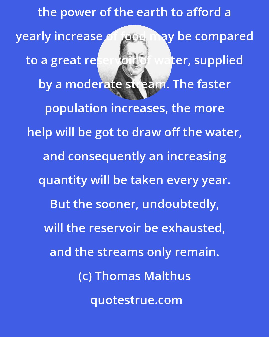 Thomas Malthus: Where there are few people, and a great quantity of fertile land, the power of the earth to afford a yearly increase of food may be compared to a great reservoir of water, supplied by a moderate stream. The faster population increases, the more help will be got to draw off the water, and consequently an increasing quantity will be taken every year. But the sooner, undoubtedly, will the reservoir be exhausted, and the streams only remain.