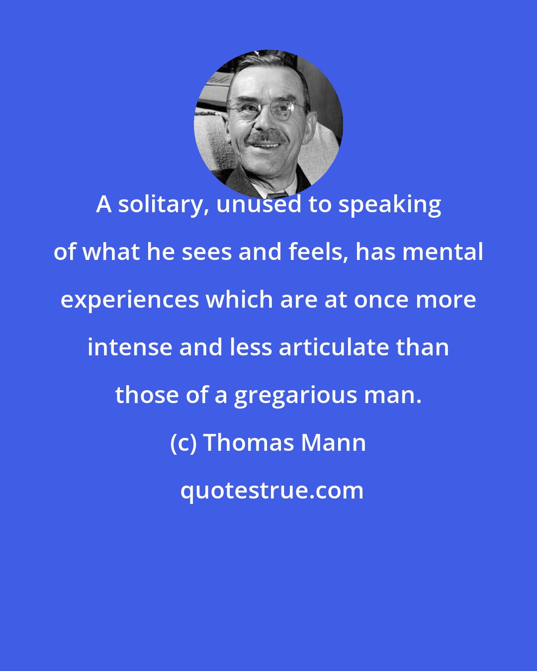 Thomas Mann: A solitary, unused to speaking of what he sees and feels, has mental experiences which are at once more intense and less articulate than those of a gregarious man.