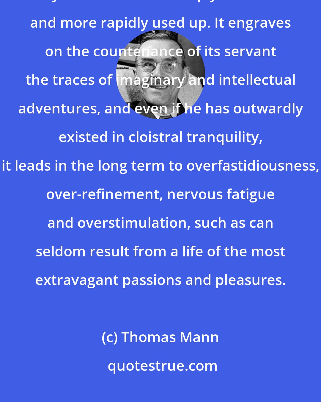 Thomas Mann: Even in a personal sense, after all, art is an intensified life. By art one is more deeply satisfied and more rapidly used up. It engraves on the countenance of its servant the traces of imaginary and intellectual adventures, and even if he has outwardly existed in cloistral tranquility, it leads in the long term to overfastidiousness, over-refinement, nervous fatigue and overstimulation, such as can seldom result from a life of the most extravagant passions and pleasures.