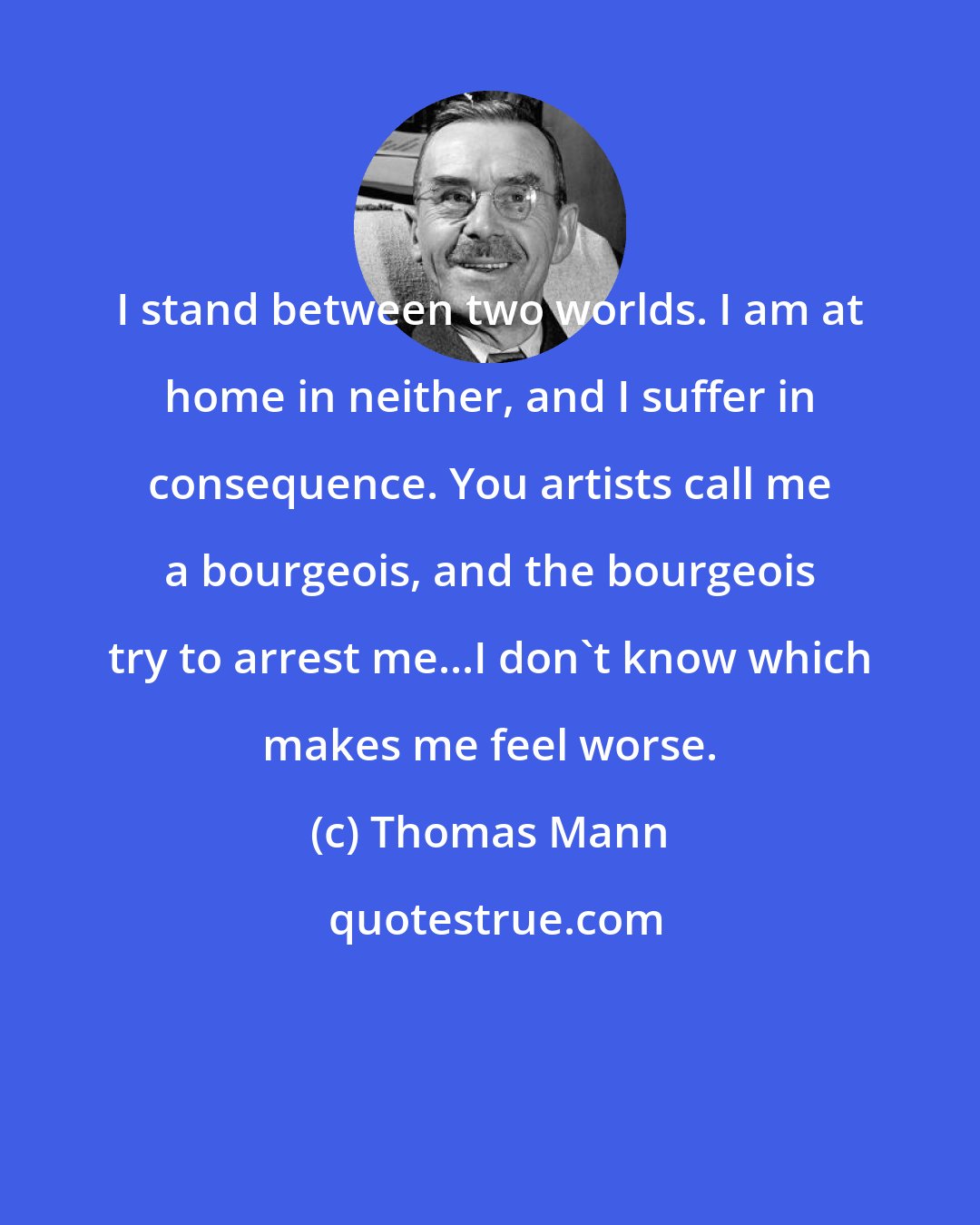 Thomas Mann: I stand between two worlds. I am at home in neither, and I suffer in consequence. You artists call me a bourgeois, and the bourgeois try to arrest me...I don't know which makes me feel worse.