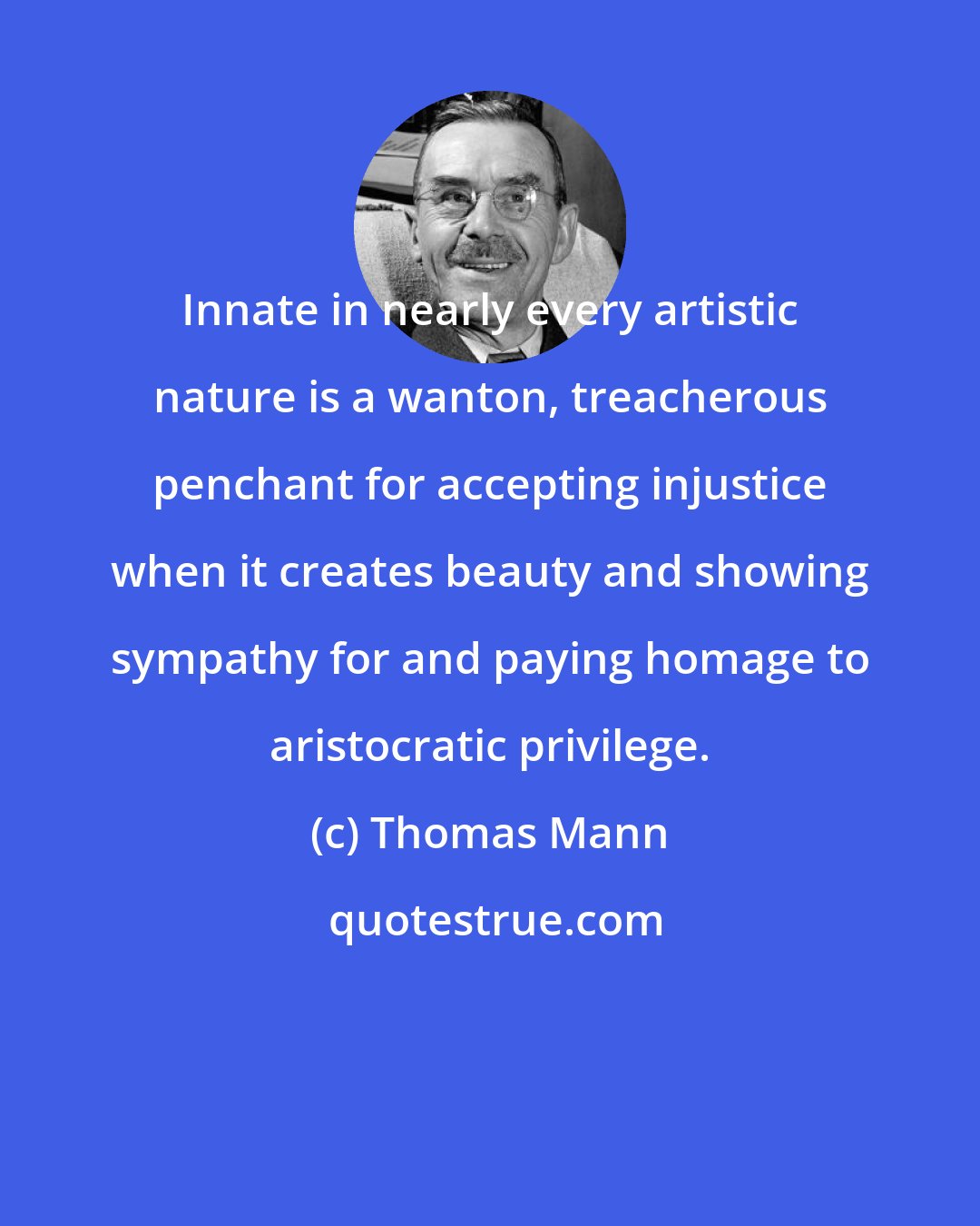 Thomas Mann: Innate in nearly every artistic nature is a wanton, treacherous penchant for accepting injustice when it creates beauty and showing sympathy for and paying homage to aristocratic privilege.