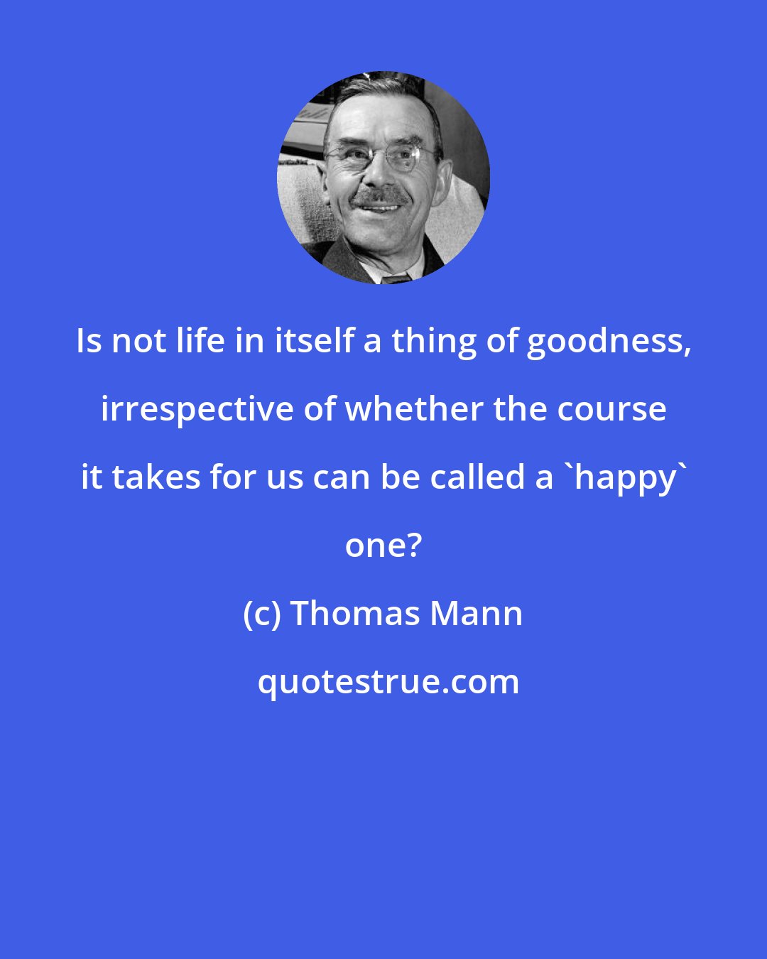 Thomas Mann: Is not life in itself a thing of goodness, irrespective of whether the course it takes for us can be called a 'happy' one?