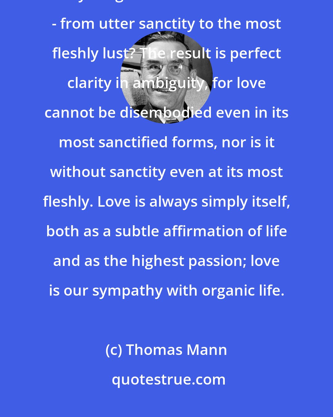 Thomas Mann: Isn't it grand, isn't it good, that language has only one word for everything we associate with love - from utter sanctity to the most fleshly lust? The result is perfect clarity in ambiguity, for love cannot be disembodied even in its most sanctified forms, nor is it without sanctity even at its most fleshly. Love is always simply itself, both as a subtle affirmation of life and as the highest passion; love is our sympathy with organic life.