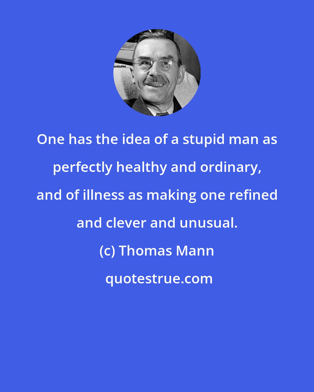 Thomas Mann: One has the idea of a stupid man as perfectly healthy and ordinary, and of illness as making one refined and clever and unusual.