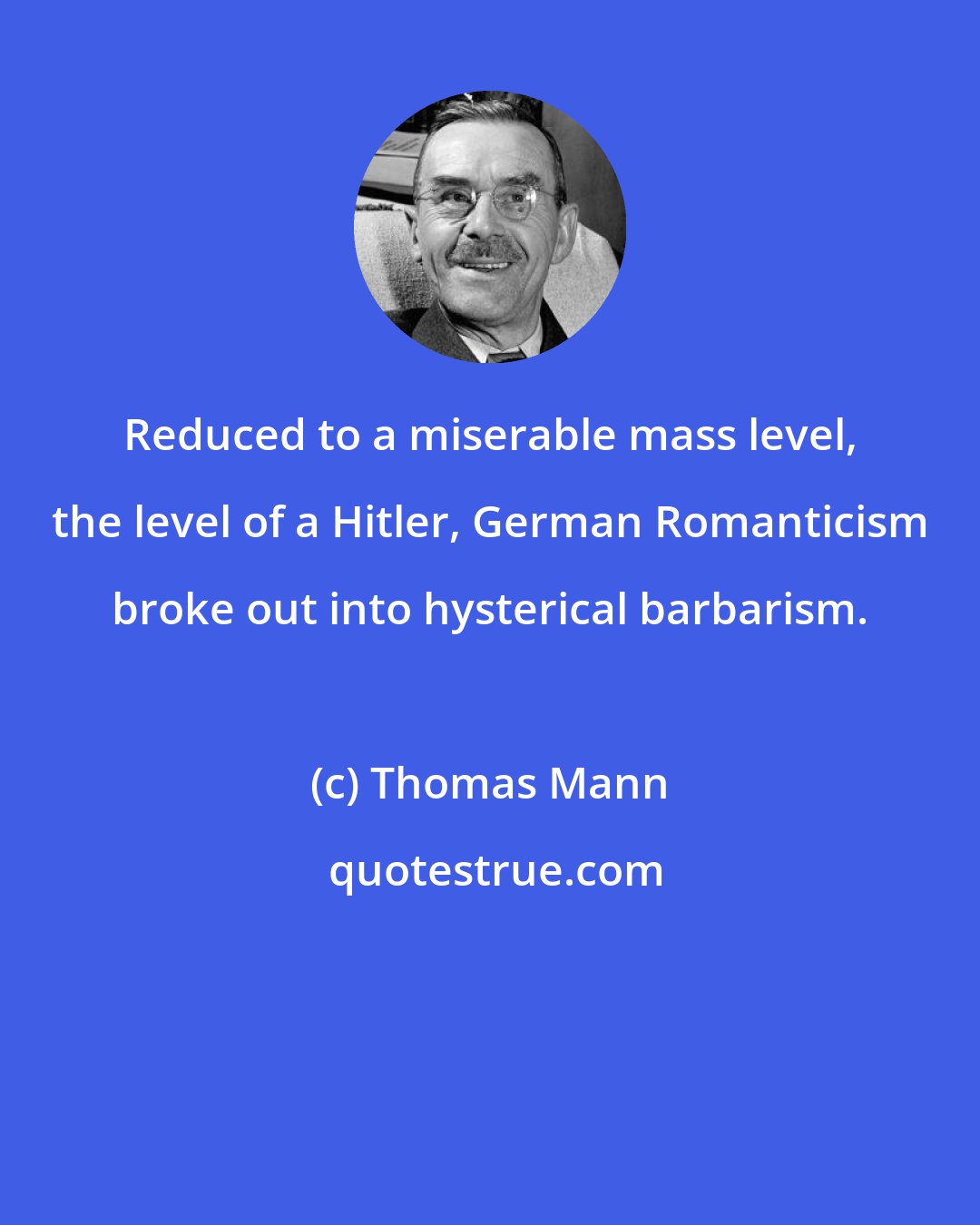 Thomas Mann: Reduced to a miserable mass level, the level of a Hitler, German Romanticism broke out into hysterical barbarism.