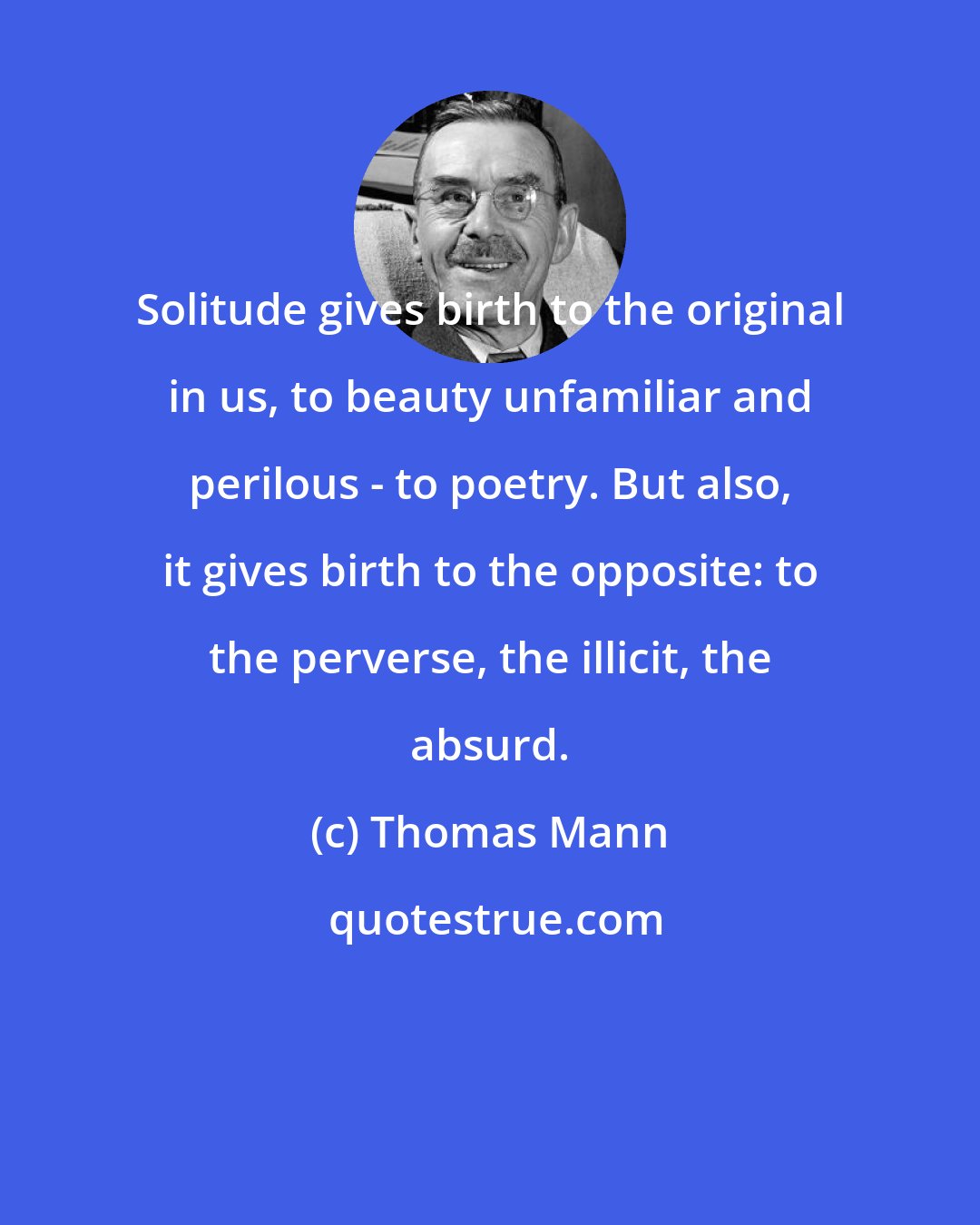 Thomas Mann: Solitude gives birth to the original in us, to beauty unfamiliar and perilous - to poetry. But also, it gives birth to the opposite: to the perverse, the illicit, the absurd.