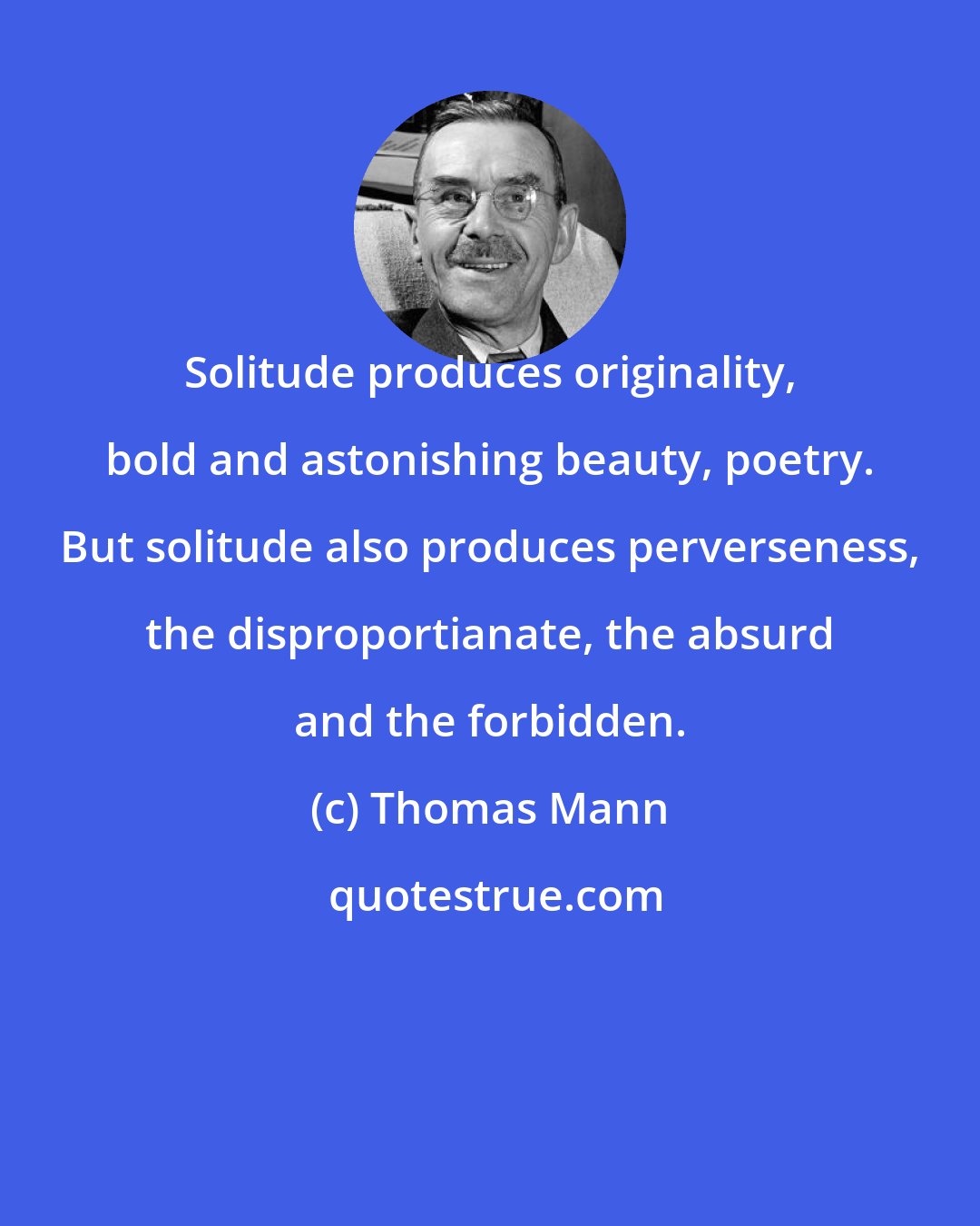 Thomas Mann: Solitude produces originality, bold and astonishing beauty, poetry. But solitude also produces perverseness, the disproportianate, the absurd and the forbidden.