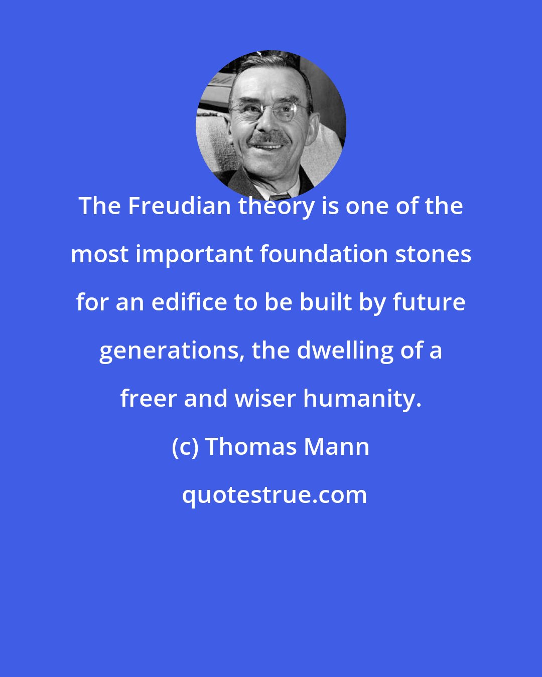 Thomas Mann: The Freudian theory is one of the most important foundation stones for an edifice to be built by future generations, the dwelling of a freer and wiser humanity.