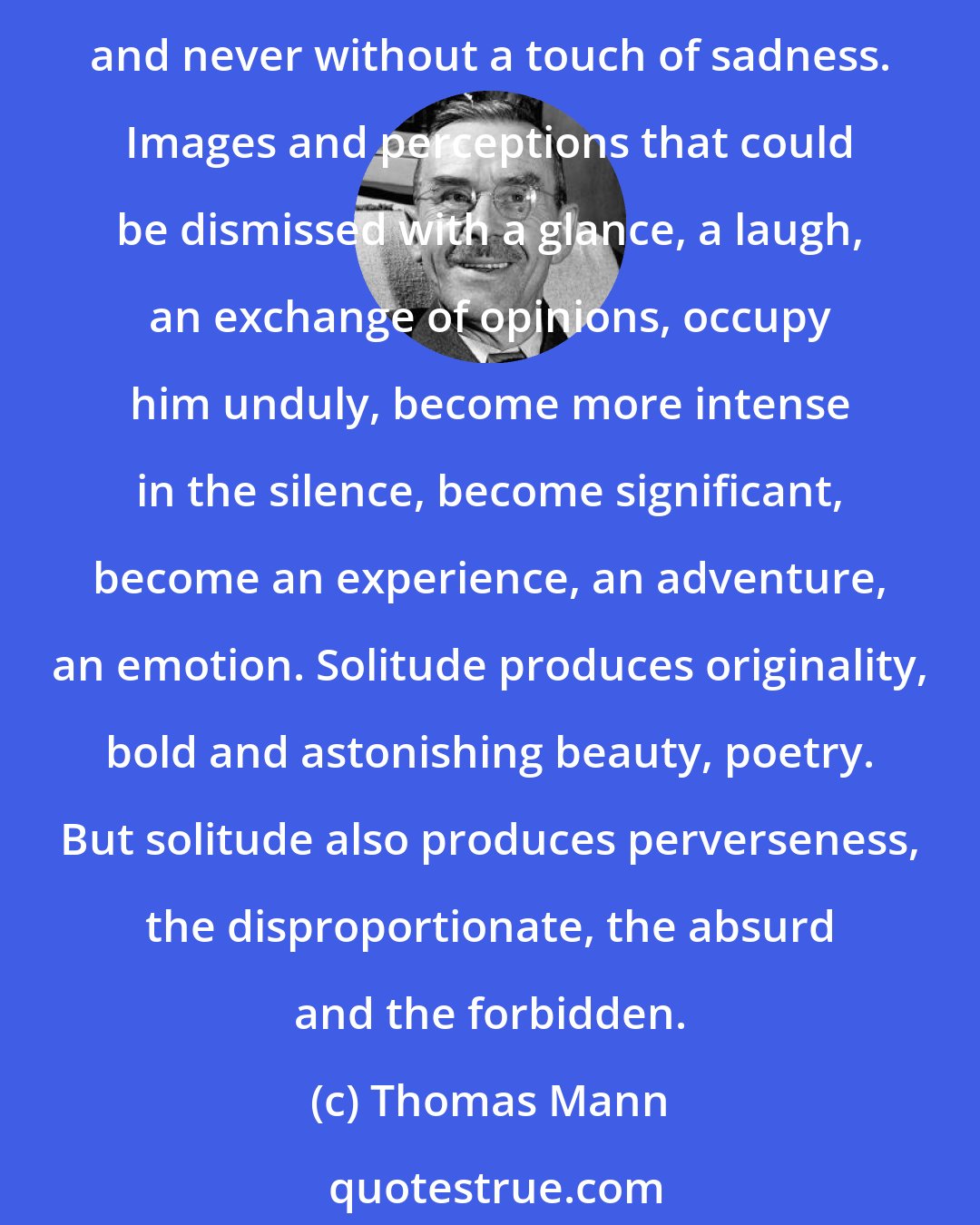 Thomas Mann: The observations and encounters of a solitary, taciturn man are vaguer and at the same times more intense than those of a sociable man; his thoughts are deeper, odder and never without a touch of sadness. Images and perceptions that could be dismissed with a glance, a laugh, an exchange of opinions, occupy him unduly, become more intense in the silence, become significant, become an experience, an adventure, an emotion. Solitude produces originality, bold and astonishing beauty, poetry. But solitude also produces perverseness, the disproportionate, the absurd and the forbidden.