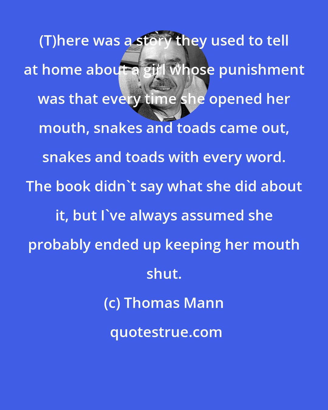 Thomas Mann: (T)here was a story they used to tell at home about a girl whose punishment was that every time she opened her mouth, snakes and toads came out, snakes and toads with every word. The book didn't say what she did about it, but I've always assumed she probably ended up keeping her mouth shut.