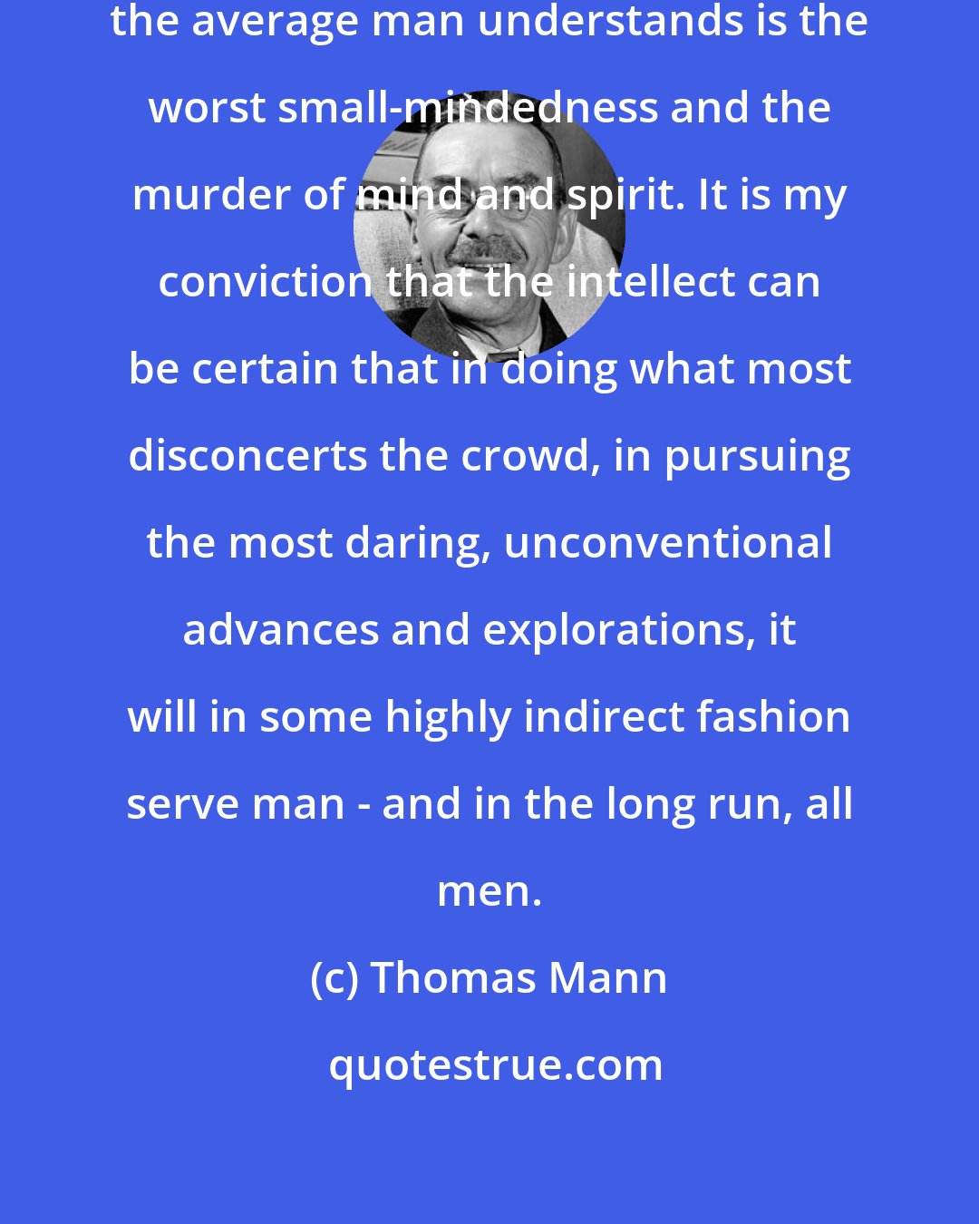 Thomas Mann: To allow only the kind of art that the average man understands is the worst small-mindedness and the murder of mind and spirit. It is my conviction that the intellect can be certain that in doing what most disconcerts the crowd, in pursuing the most daring, unconventional advances and explorations, it will in some highly indirect fashion serve man - and in the long run, all men.