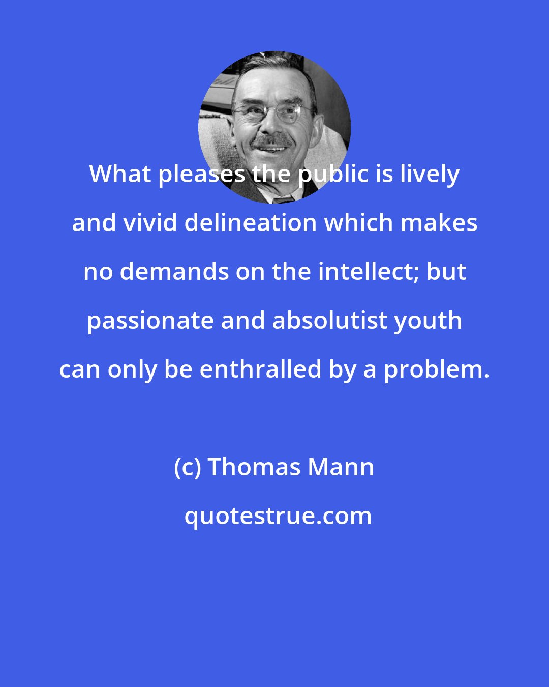 Thomas Mann: What pleases the public is lively and vivid delineation which makes no demands on the intellect; but passionate and absolutist youth can only be enthralled by a problem.