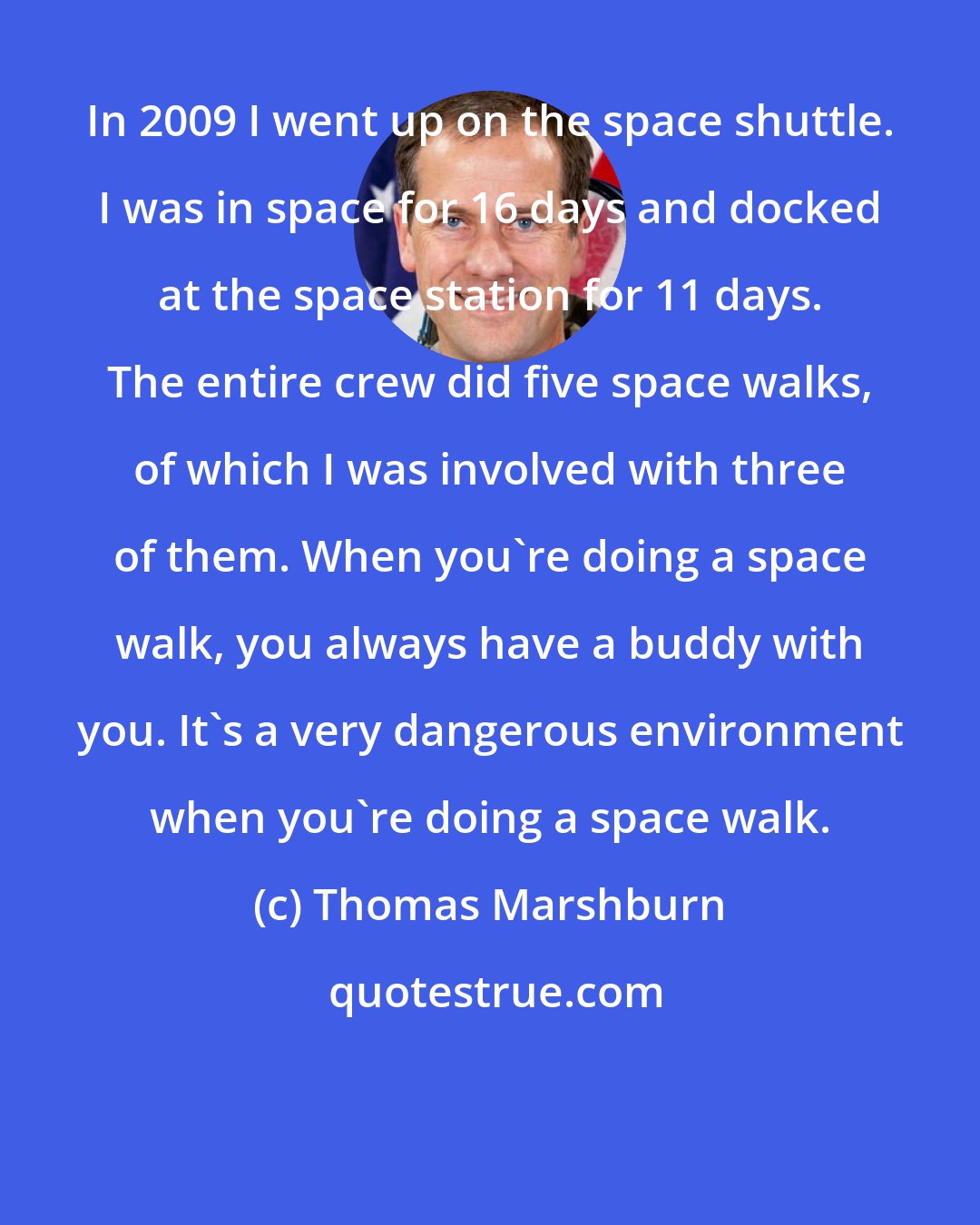 Thomas Marshburn: In 2009 I went up on the space shuttle. I was in space for 16 days and docked at the space station for 11 days. The entire crew did five space walks, of which I was involved with three of them. When you're doing a space walk, you always have a buddy with you. It's a very dangerous environment when you're doing a space walk.