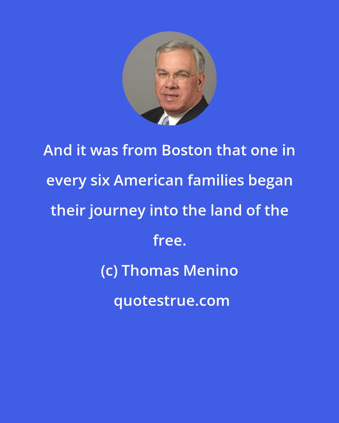 Thomas Menino: And it was from Boston that one in every six American families began their journey into the land of the free.