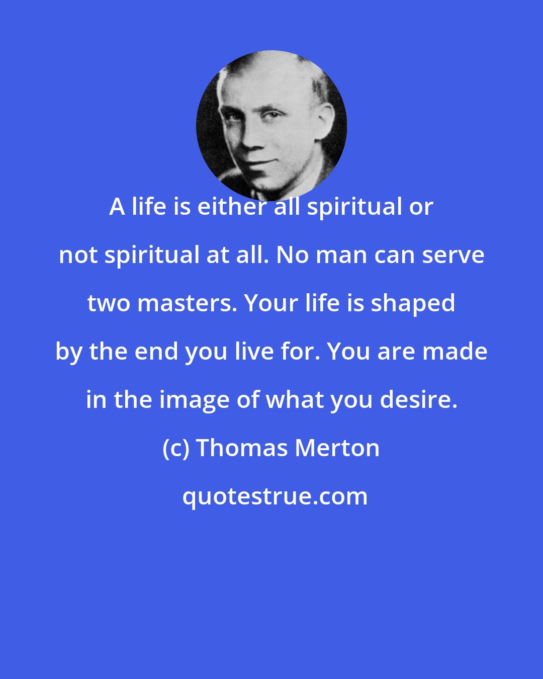 Thomas Merton: A life is either all spiritual or not spiritual at all. No man can serve two masters. Your life is shaped by the end you live for. You are made in the image of what you desire.