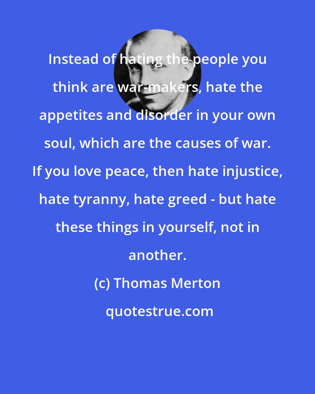 Thomas Merton: Instead of hating the people you think are war-makers, hate the appetites and disorder in your own soul, which are the causes of war. If you love peace, then hate injustice, hate tyranny, hate greed - but hate these things in yourself, not in another.