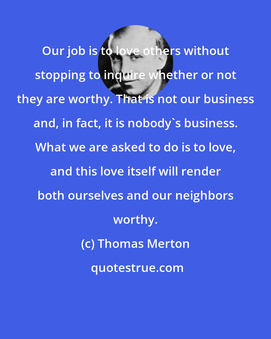 Thomas Merton: Our job is to love others without stopping to inquire whether or not they are worthy. That is not our business and, in fact, it is nobody's business. What we are asked to do is to love, and this love itself will render both ourselves and our neighbors worthy.