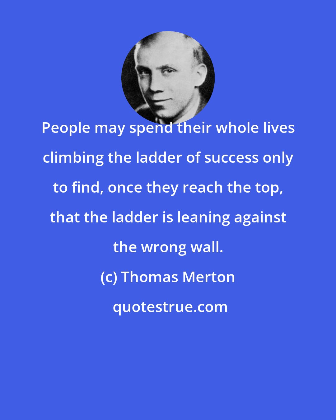 Thomas Merton: People may spend their whole lives climbing the ladder of success only to find, once they reach the top, that the ladder is leaning against the wrong wall.