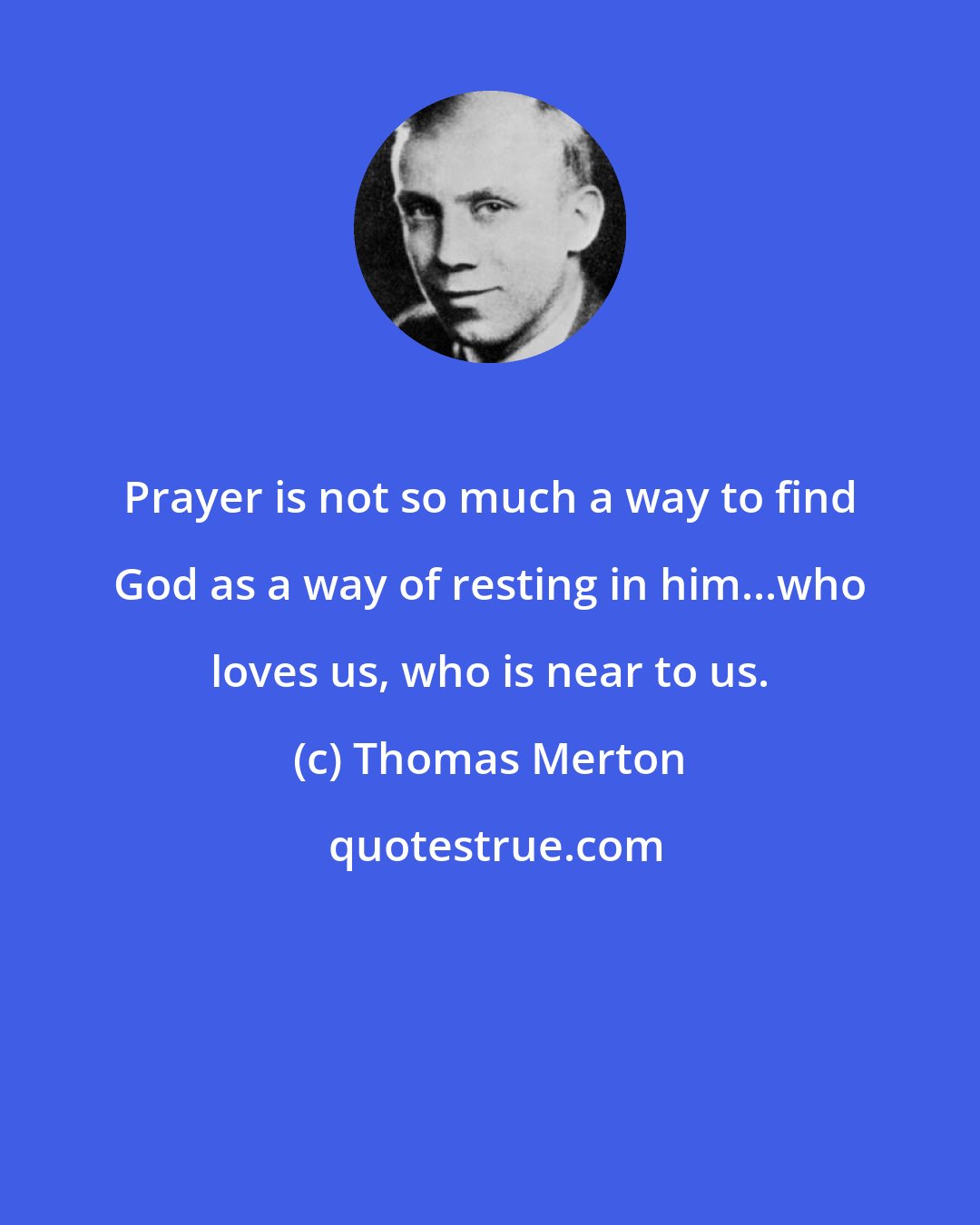 Thomas Merton: Prayer is not so much a way to find God as a way of resting in him...who loves us, who is near to us.