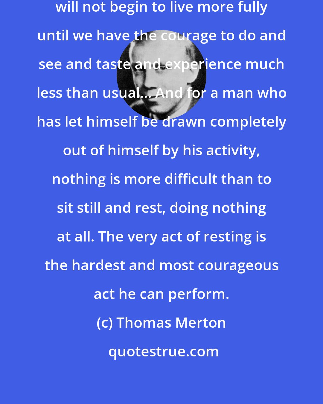 Thomas Merton: Some of us need to discover that we will not begin to live more fully until we have the courage to do and see and taste and experience much less than usual... And for a man who has let himself be drawn completely out of himself by his activity, nothing is more difficult than to sit still and rest, doing nothing at all. The very act of resting is the hardest and most courageous act he can perform.