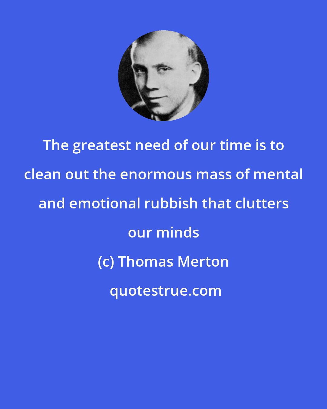 Thomas Merton: The greatest need of our time is to clean out the enormous mass of mental and emotional rubbish that clutters our minds