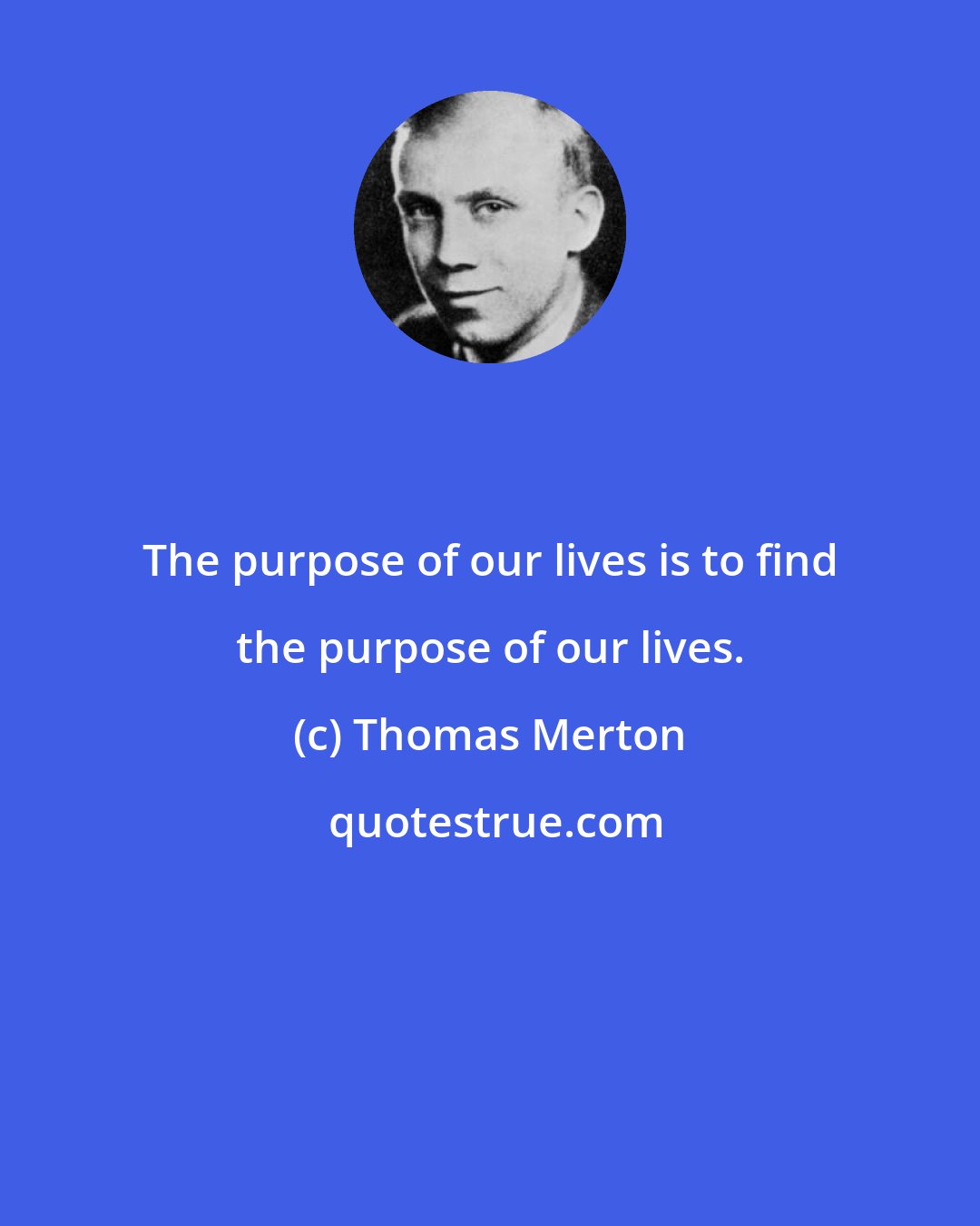 Thomas Merton: The purpose of our lives is to find the purpose of our lives.