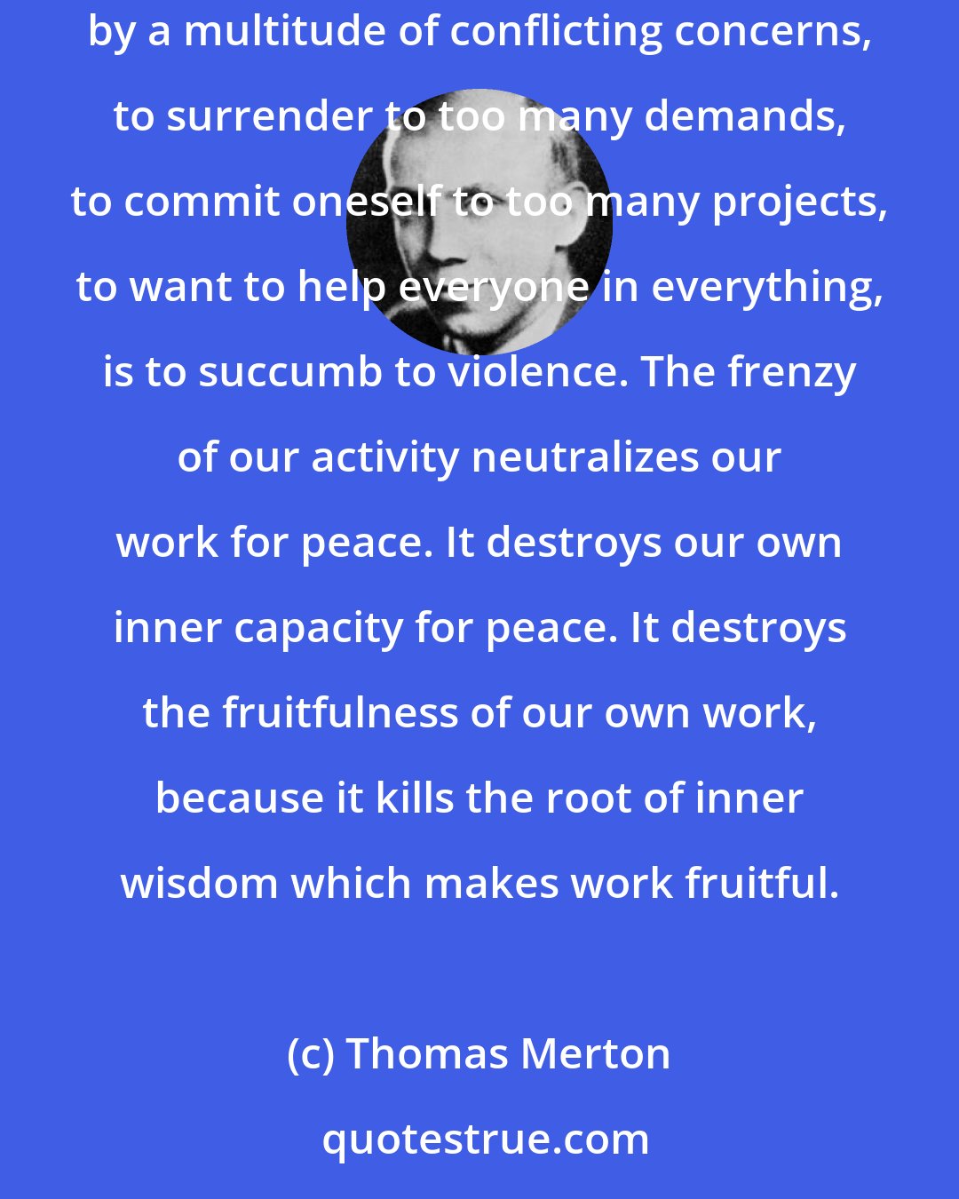 Thomas Merton: The rush and pressure of modern life are a form, perhaps the most common form, of contemporary violence. To allow oneself to be carried away by a multitude of conflicting concerns, to surrender to too many demands, to commit oneself to too many projects, to want to help everyone in everything, is to succumb to violence. The frenzy of our activity neutralizes our work for peace. It destroys our own inner capacity for peace. It destroys the fruitfulness of our own work, because it kills the root of inner wisdom which makes work fruitful.