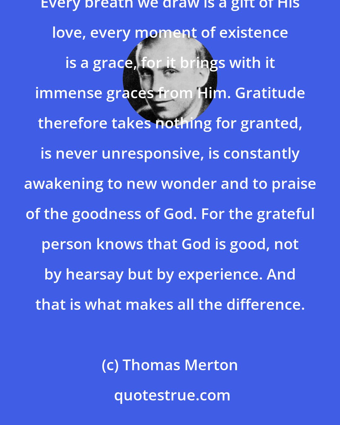 Thomas Merton: To be grateful is to recognize the Love of God in everything He has given us - and He has given us everything. Every breath we draw is a gift of His love, every moment of existence is a grace, for it brings with it immense graces from Him. Gratitude therefore takes nothing for granted, is never unresponsive, is constantly awakening to new wonder and to praise of the goodness of God. For the grateful person knows that God is good, not by hearsay but by experience. And that is what makes all the difference.