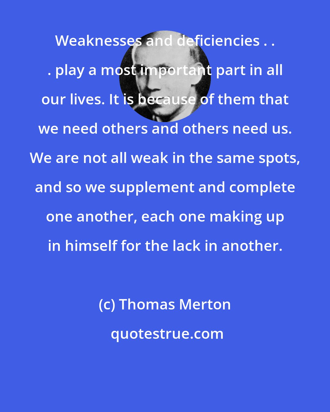 Thomas Merton: Weaknesses and deficiencies . . . play a most important part in all our lives. It is because of them that we need others and others need us. We are not all weak in the same spots, and so we supplement and complete one another, each one making up in himself for the lack in another.