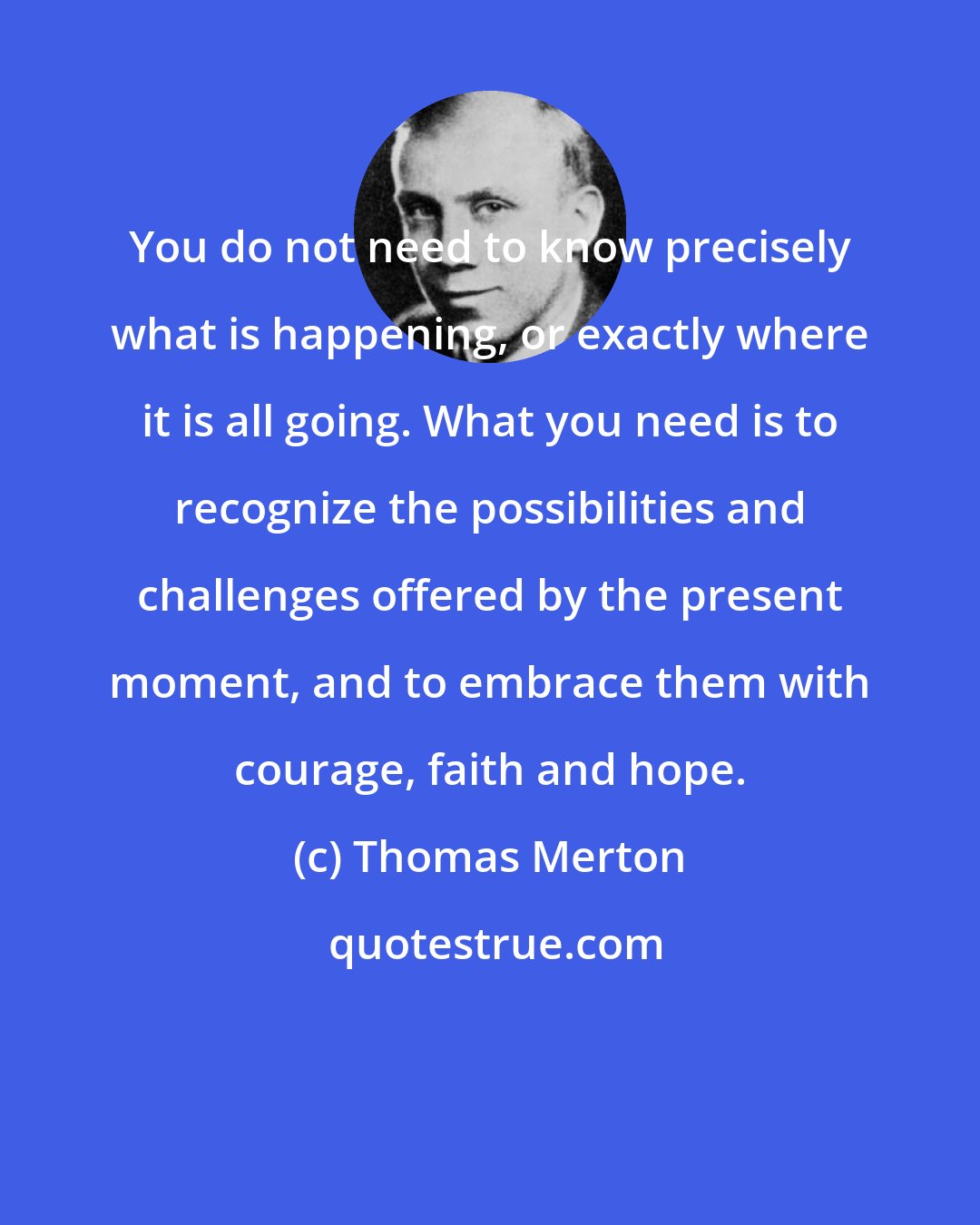 Thomas Merton: You do not need to know precisely what is happening, or exactly where it is all going. What you need is to recognize the possibilities and challenges offered by the present moment, and to embrace them with courage, faith and hope.