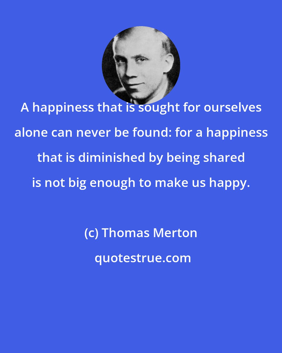 Thomas Merton: A happiness that is sought for ourselves alone can never be found: for a happiness that is diminished by being shared is not big enough to make us happy.