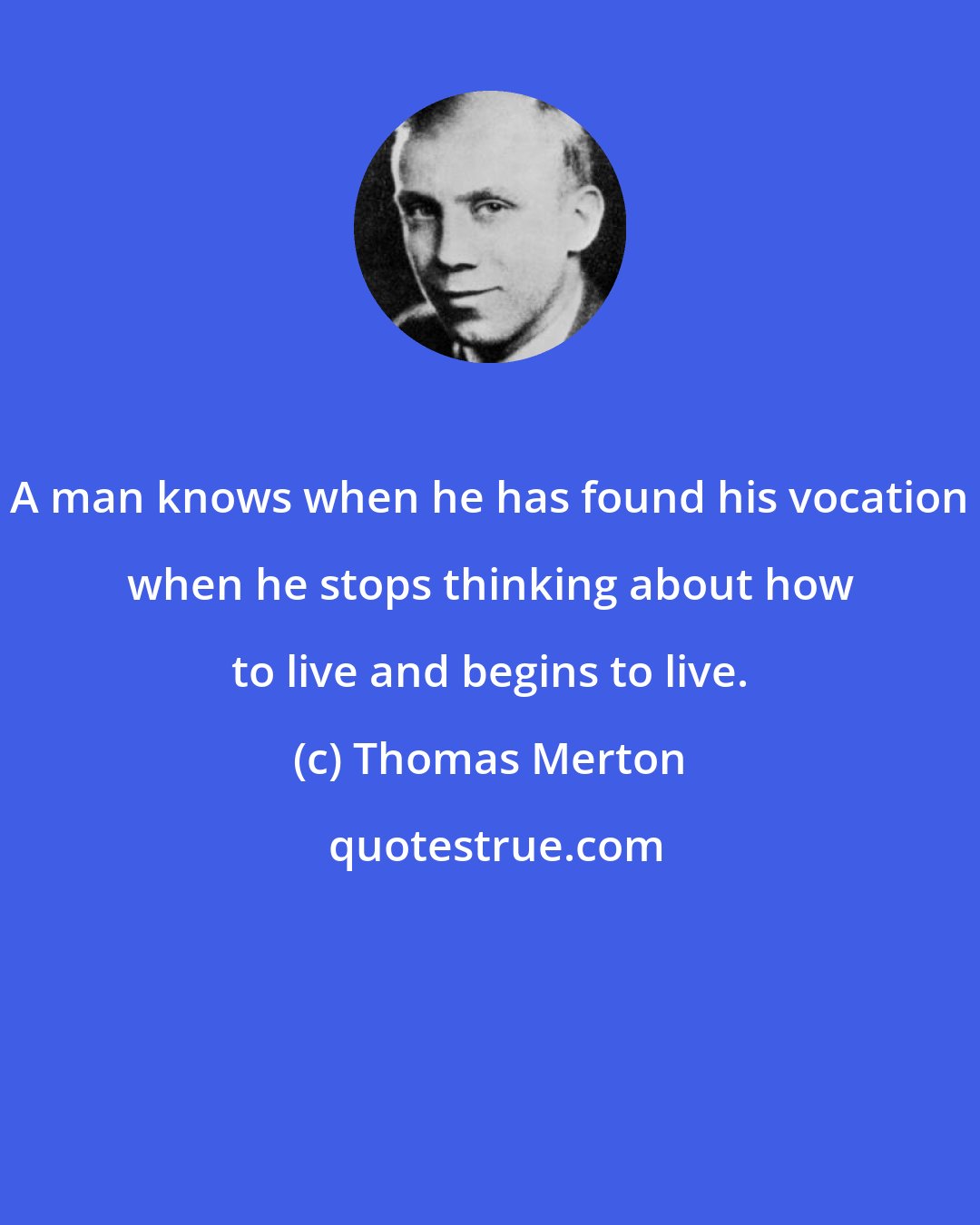 Thomas Merton: A man knows when he has found his vocation when he stops thinking about how to live and begins to live.