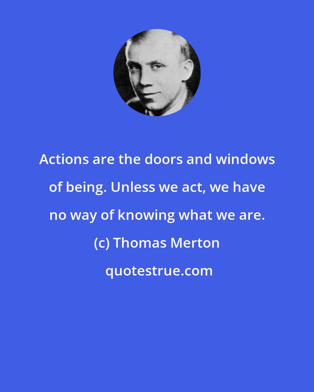 Thomas Merton: Actions are the doors and windows of being. Unless we act, we have no way of knowing what we are.