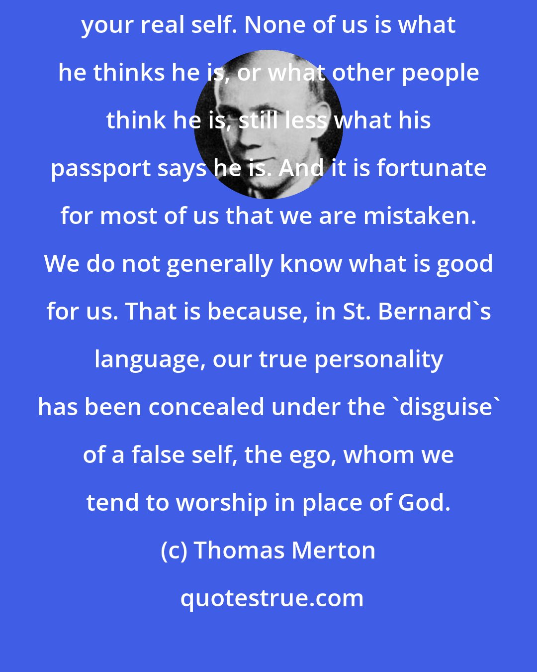 Thomas Merton: After all, what is your personal identity? It is what you really are, your real self. None of us is what he thinks he is, or what other people think he is, still less what his passport says he is. And it is fortunate for most of us that we are mistaken. We do not generally know what is good for us. That is because, in St. Bernard's language, our true personality has been concealed under the 'disguise' of a false self, the ego, whom we tend to worship in place of God.