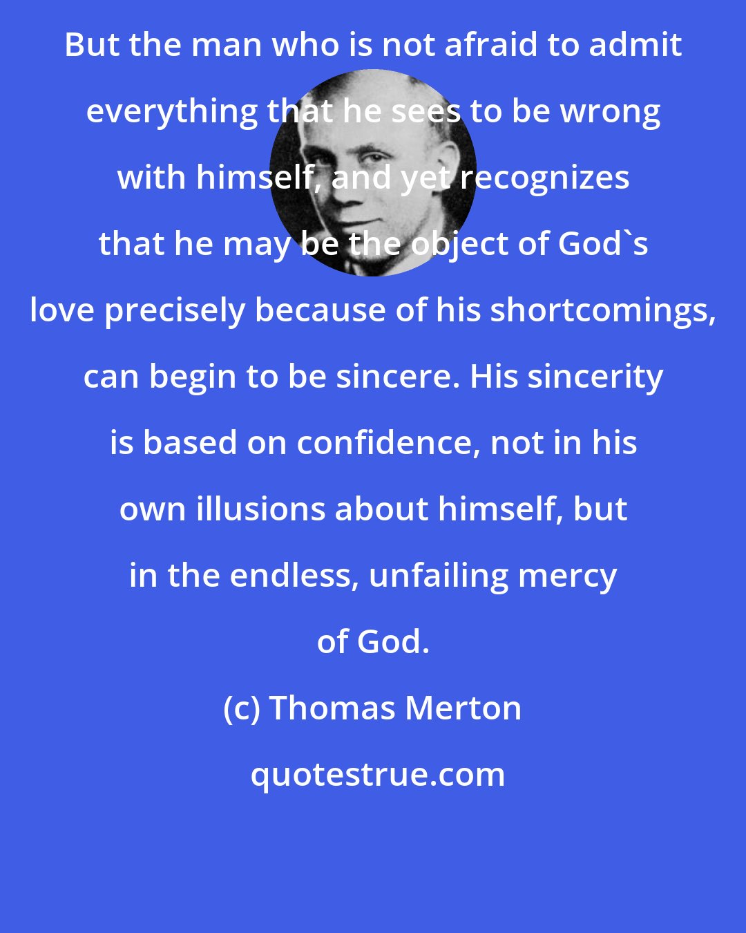 Thomas Merton: But the man who is not afraid to admit everything that he sees to be wrong with himself, and yet recognizes that he may be the object of God's love precisely because of his shortcomings, can begin to be sincere. His sincerity is based on confidence, not in his own illusions about himself, but in the endless, unfailing mercy of God.