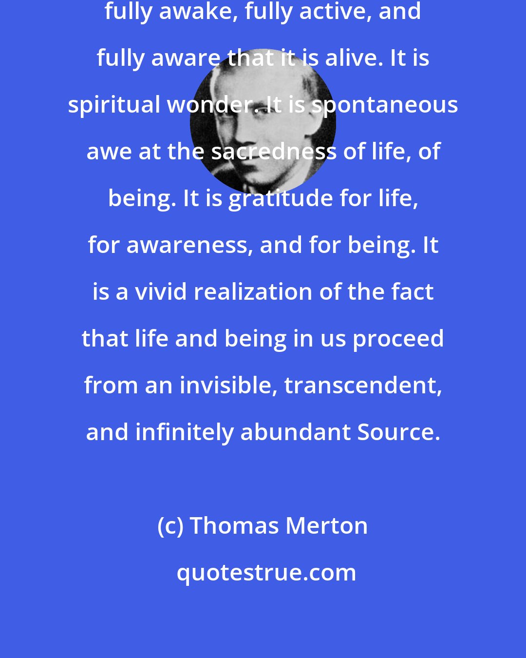 Thomas Merton: Contemplation is life itself, fully awake, fully active, and fully aware that it is alive. It is spiritual wonder. It is spontaneous awe at the sacredness of life, of being. It is gratitude for life, for awareness, and for being. It is a vivid realization of the fact that life and being in us proceed from an invisible, transcendent, and infinitely abundant Source.