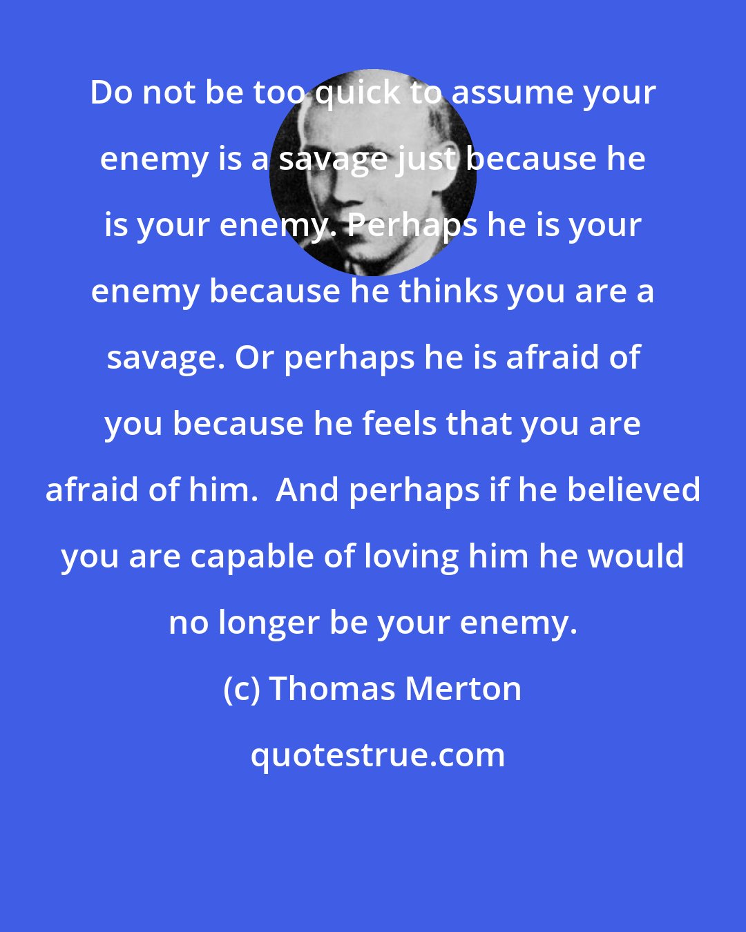 Thomas Merton: Do not be too quick to assume your enemy is a savage just because he is your enemy. Perhaps he is your enemy because he thinks you are a savage. Or perhaps he is afraid of you because he feels that you are afraid of him.  And perhaps if he believed you are capable of loving him he would no longer be your enemy.