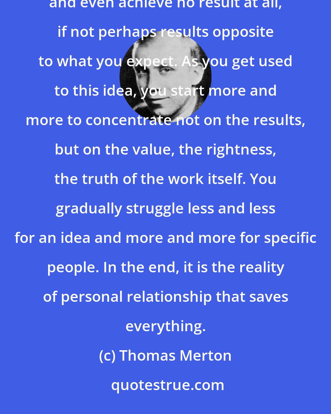 Thomas Merton: Do not depend on the hope of results. You may have to face the fact that your work will be apparently worthless and even achieve no result at all, if not perhaps results opposite to what you expect. As you get used to this idea, you start more and more to concentrate not on the results, but on the value, the rightness, the truth of the work itself. You gradually struggle less and less for an idea and more and more for specific people. In the end, it is the reality of personal relationship that saves everything.