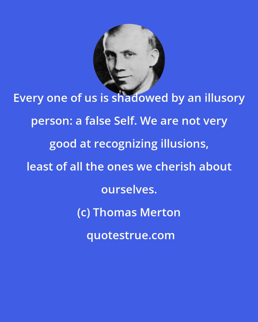 Thomas Merton: Every one of us is shadowed by an illusory person: a false Self. We are not very good at recognizing illusions, least of all the ones we cherish about ourselves.